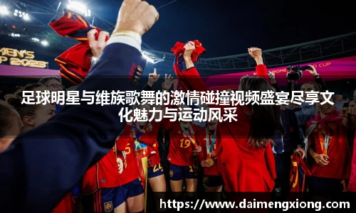 足球明星与维族歌舞的激情碰撞视频盛宴尽享文化魅力与运动风采