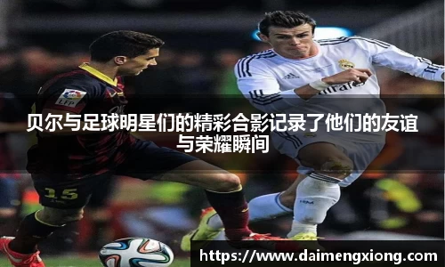 贝尔与足球明星们的精彩合影记录了他们的友谊与荣耀瞬间